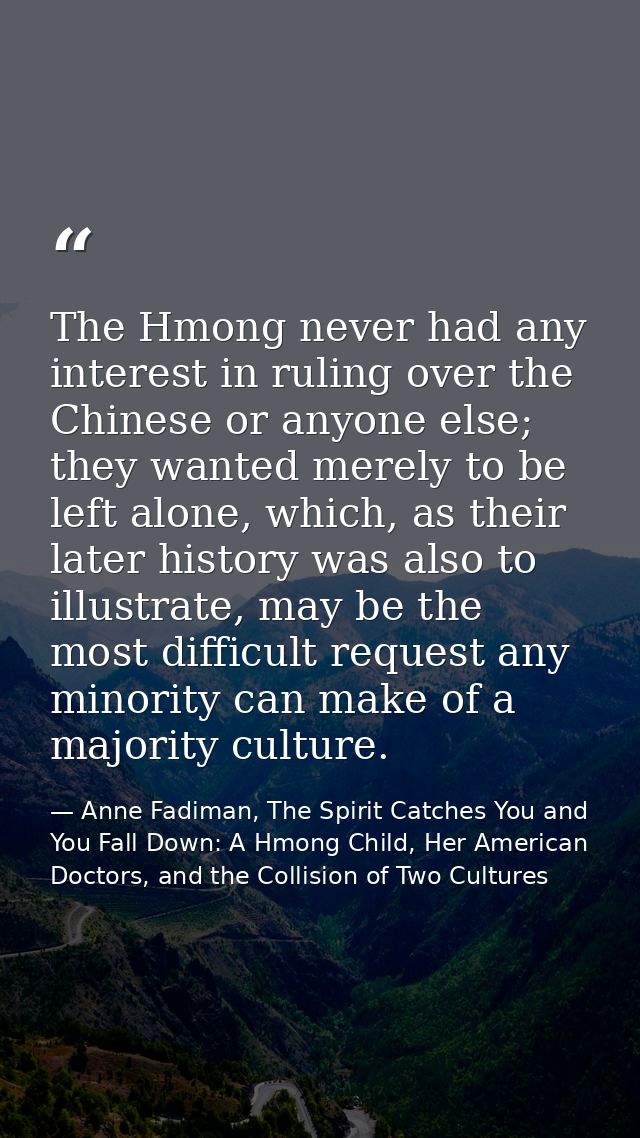 The Hmong never had any interest in ruling over the Chinese or anyone else; they wanted merely to be left alone, which,  — Anne Fadiman, The Spirit Catches You and You Fall Down: A Hmong Child, Her American Doctors, and the Collision of Two Cultures