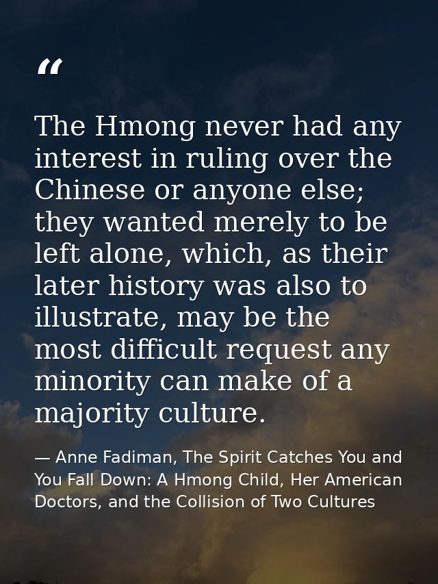 The Hmong never had any interest in ruling over the Chinese or anyone else; they wanted merely to be left alone, which,  — Anne Fadiman, The Spirit Catches You and You Fall Down: A Hmong Child, Her American Doctors, and the Collision of Two Cultures