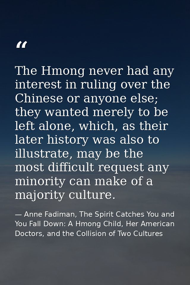 The Hmong never had any interest in ruling over the Chinese or anyone else; they wanted merely to be left alone, which,  — Anne Fadiman, The Spirit Catches You and You Fall Down: A Hmong Child, Her American Doctors, and the Collision of Two Cultures
