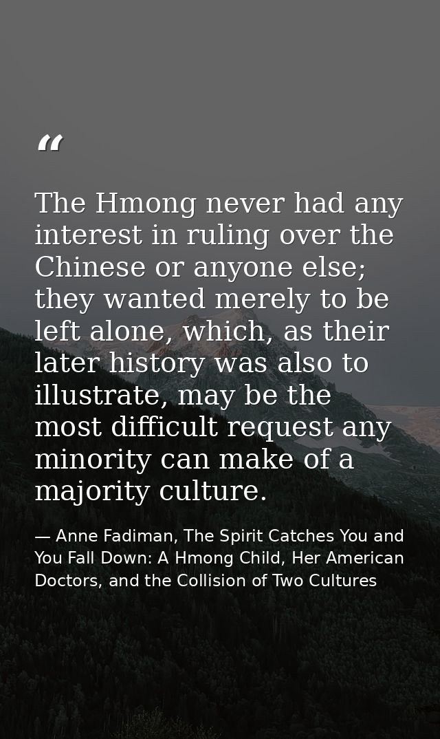The Hmong never had any interest in ruling over the Chinese or anyone else; they wanted merely to be left alone, which,  — Anne Fadiman, The Spirit Catches You and You Fall Down: A Hmong Child, Her American Doctors, and the Collision of Two Cultures