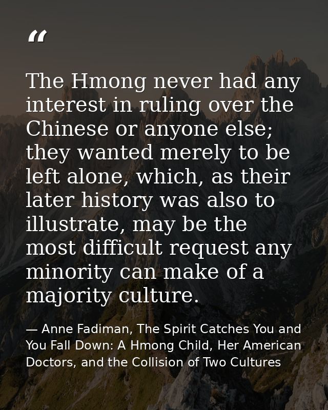 The Hmong never had any interest in ruling over the Chinese or anyone else; they wanted merely to be left alone, which,  — Anne Fadiman, The Spirit Catches You and You Fall Down: A Hmong Child, Her American Doctors, and the Collision of Two Cultures
