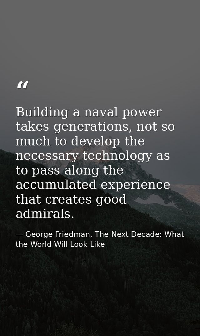 Building a naval power takes generations, not so much to develop the necessary technology as to pass along the accumulat — George Friedman, The Next Decade: What the World Will Look Like