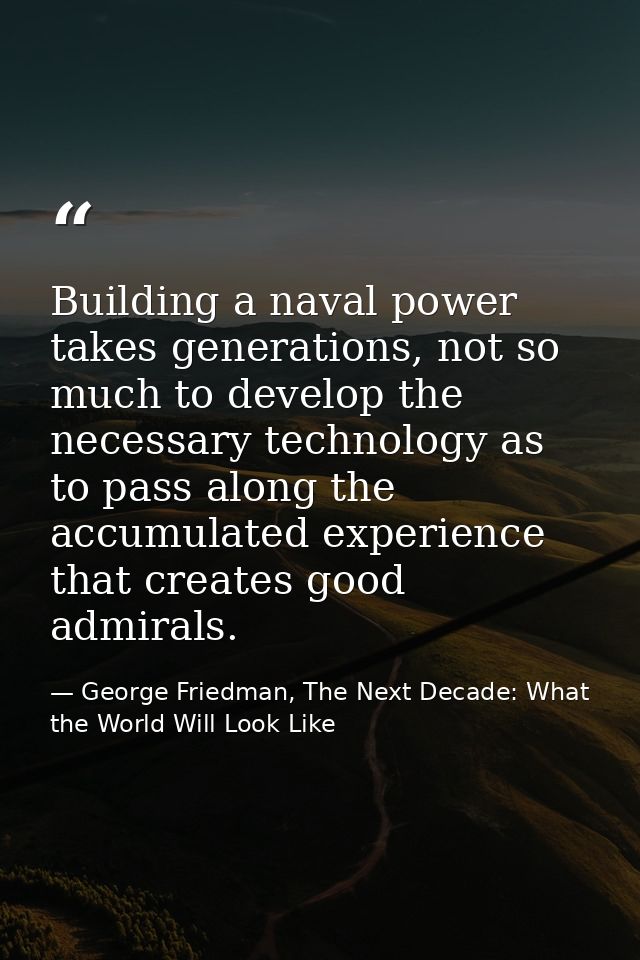 Building a naval power takes generations, not so much to develop the necessary technology as to pass along the accumulat — George Friedman, The Next Decade: What the World Will Look Like