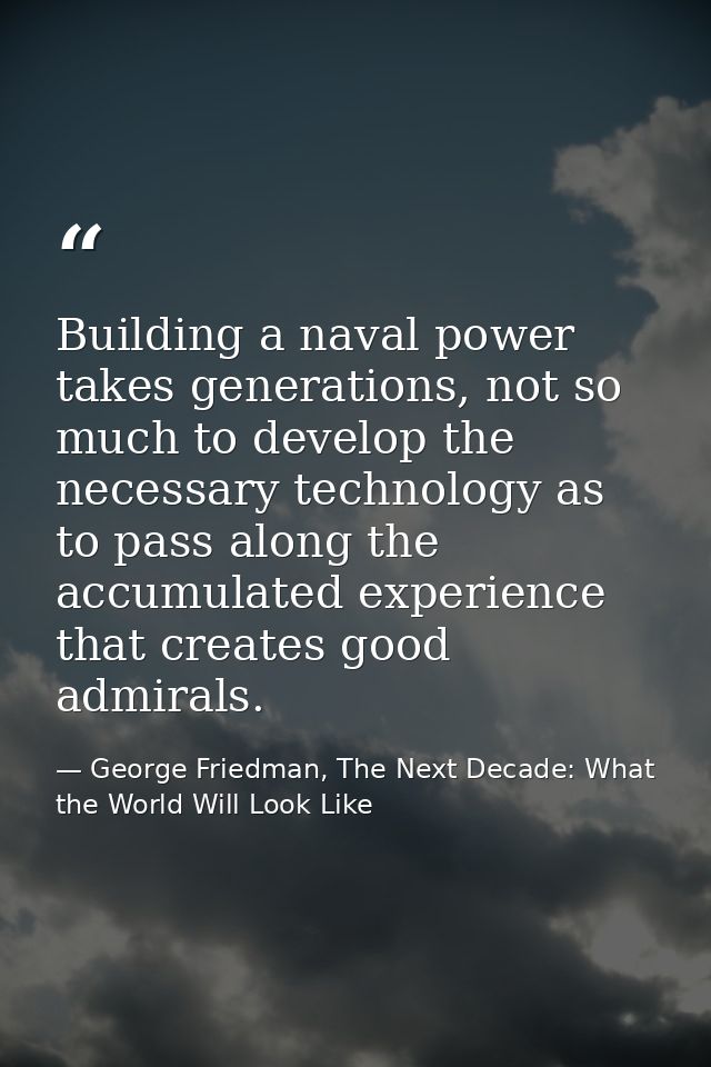 Building a naval power takes generations, not so much to develop the necessary technology as to pass along the accumulat — George Friedman, The Next Decade: What the World Will Look Like