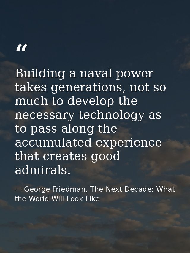 Building a naval power takes generations, not so much to develop the necessary technology as to pass along the accumulat — George Friedman, The Next Decade: What the World Will Look Like