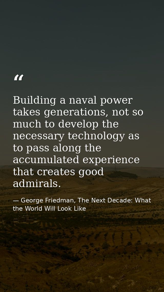 Building a naval power takes generations, not so much to develop the necessary technology as to pass along the accumulat — George Friedman, The Next Decade: What the World Will Look Like