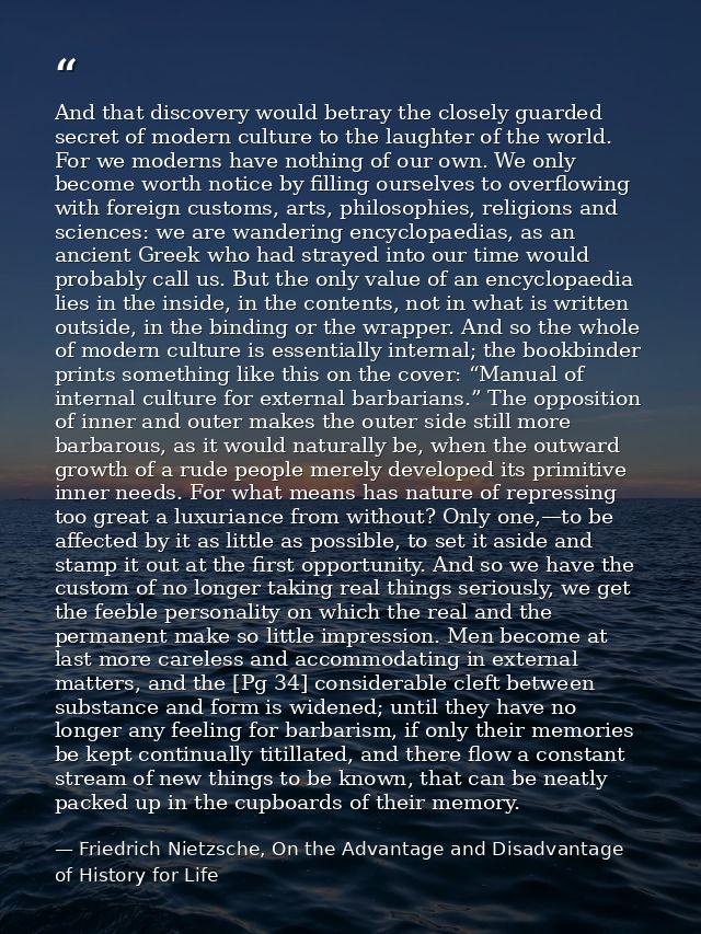 And that discovery would betray the closely guarded secret of modern culture to the laughter of the world. For we modern — Friedrich Nietzsche, On the Advantage and Disadvantage of History for Life