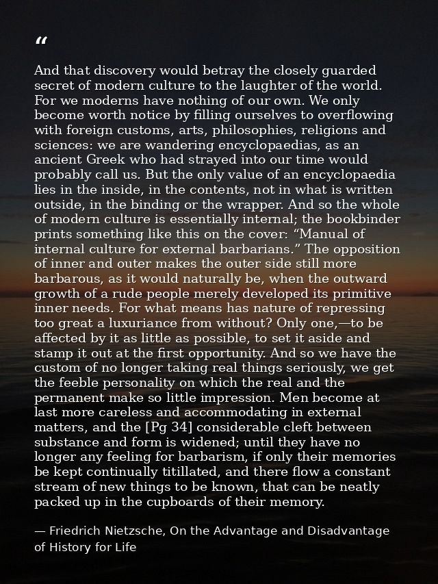 And that discovery would betray the closely guarded secret of modern culture to the laughter of the world. For we modern — Friedrich Nietzsche, On the Advantage and Disadvantage of History for Life