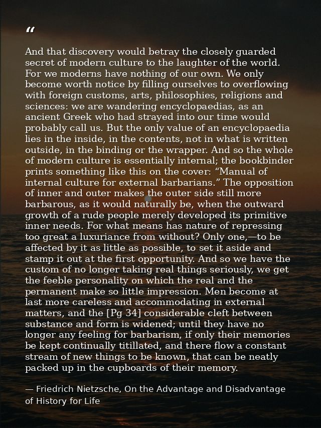 And that discovery would betray the closely guarded secret of modern culture to the laughter of the world. For we modern — Friedrich Nietzsche, On the Advantage and Disadvantage of History for Life