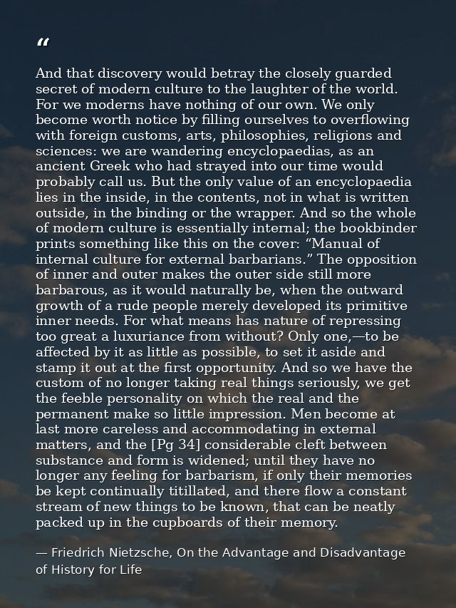 And that discovery would betray the closely guarded secret of modern culture to the laughter of the world. For we modern — Friedrich Nietzsche, On the Advantage and Disadvantage of History for Life