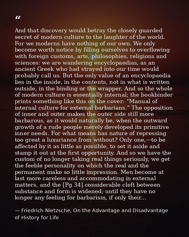 And that discovery would betray the closely guarded secret of modern culture to the laughter of the world. For we modern — Friedrich Nietzsche, On the Advantage and Disadvantage of History for Life