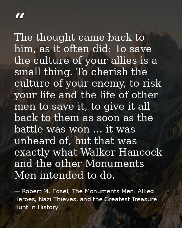 The thought came back to him, as it often did: To save the culture of your allies is a small thing. To cherish the cultu — Robert M. Edsel, The Monuments Men: Allied Heroes, Nazi Thieves, and the Greatest Treasure Hunt in History