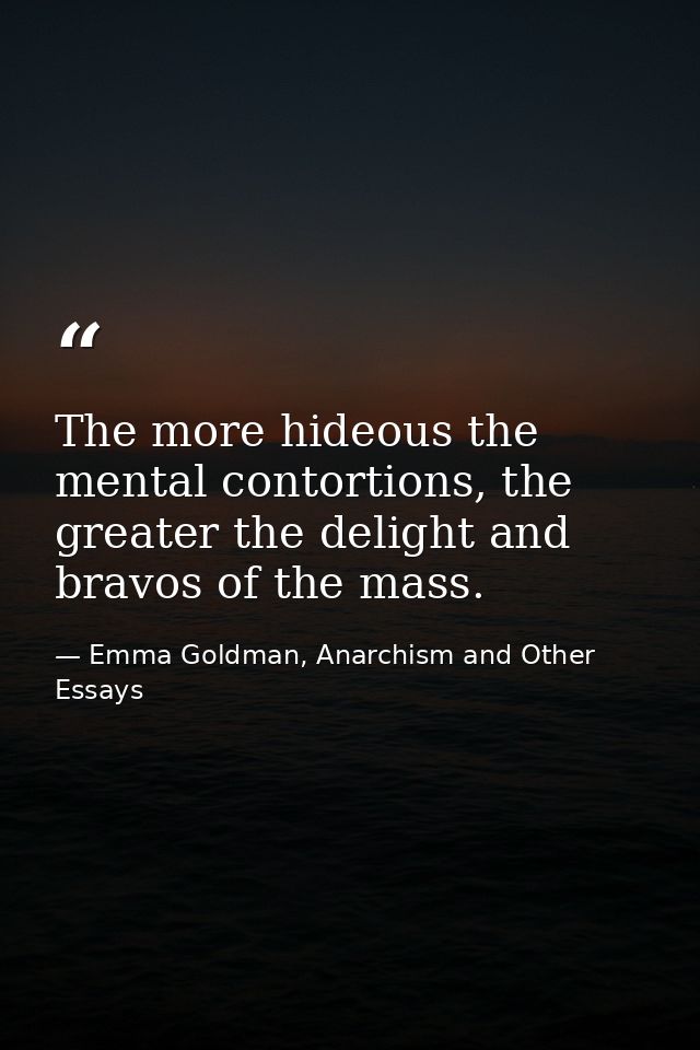 The more hideous the mental contortions, the greater the delight and bravos of the mass. — Emma Goldman, Anarchism and Other Essays