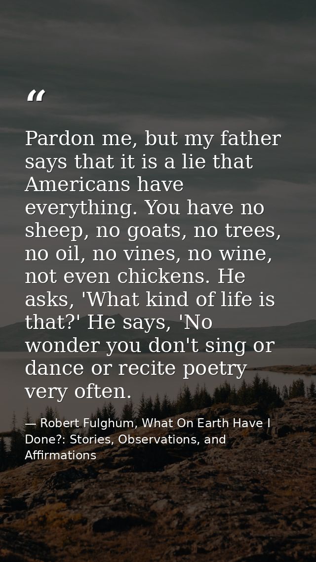 Pardon me, but my father says that it is a lie that Americans have everything. You have no sheep, no goats, no trees, no — Robert Fulghum, What On Earth Have I Done?: Stories, Observations, and Affirmations