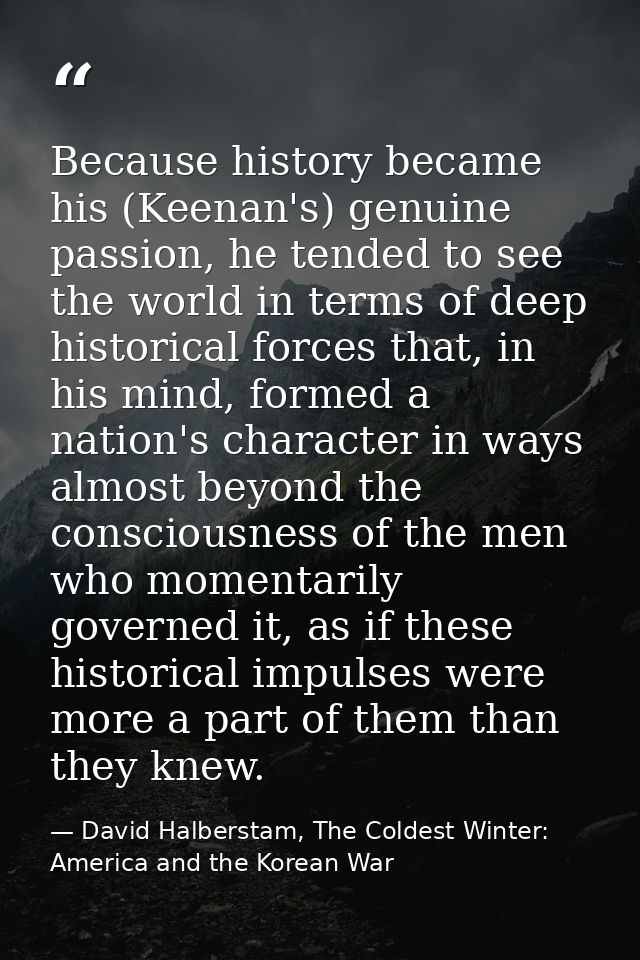 Because history became his (Keenan's) genuine passion, he tended to see the world in terms of deep historical forces tha — David Halberstam, The Coldest Winter: America and the Korean War
