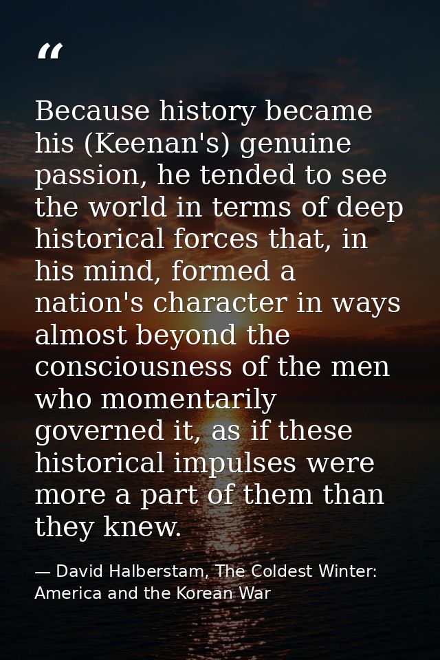 Because history became his (Keenan's) genuine passion, he tended to see the world in terms of deep historical forces tha — David Halberstam, The Coldest Winter: America and the Korean War