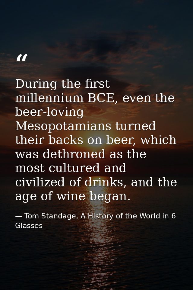 During the first millennium BCE, even the beer-loving Mesopotamians turned their backs on beer, which was dethroned as t — Tom Standage, A History of the World in 6 Glasses
