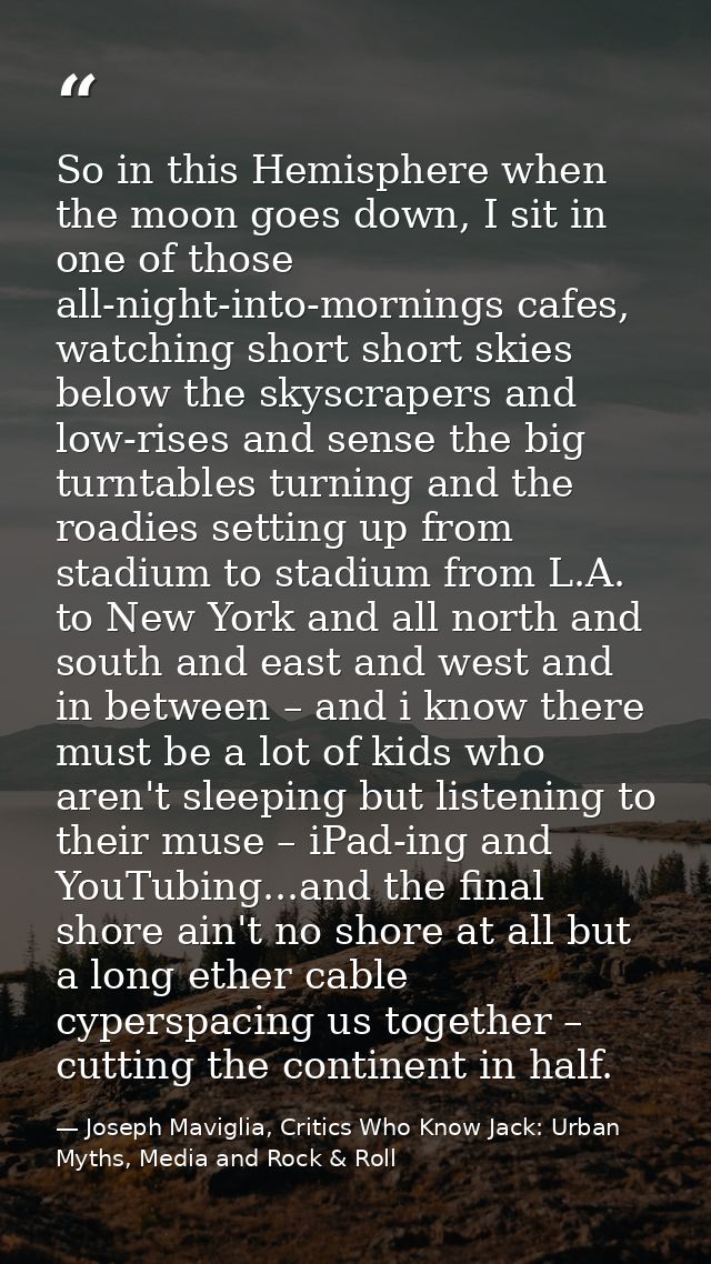 So in this Hemisphere when the moon goes down, I sit in one of those all-night-into-mornings cafes, watching short short — Joseph Maviglia, Critics Who Know Jack: Urban Myths, Media and Rock & Roll