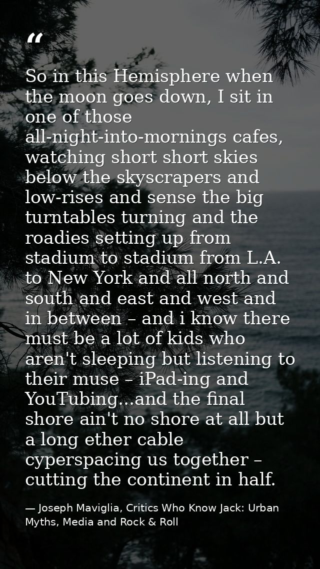 So in this Hemisphere when the moon goes down, I sit in one of those all-night-into-mornings cafes, watching short short — Joseph Maviglia, Critics Who Know Jack: Urban Myths, Media and Rock & Roll