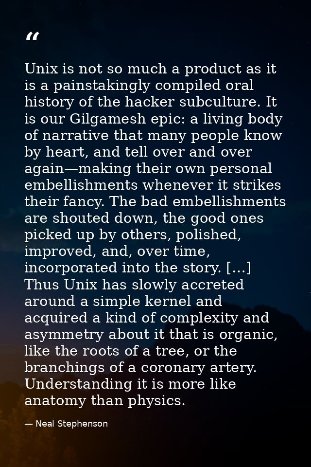 Unix is not so much a product as it is a painstakingly compiled oral history of the hacker subculture. It is our Gilgame — Neal Stephenson