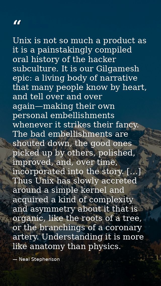 Unix is not so much a product as it is a painstakingly compiled oral history of the hacker subculture. It is our Gilgame — Neal Stephenson
