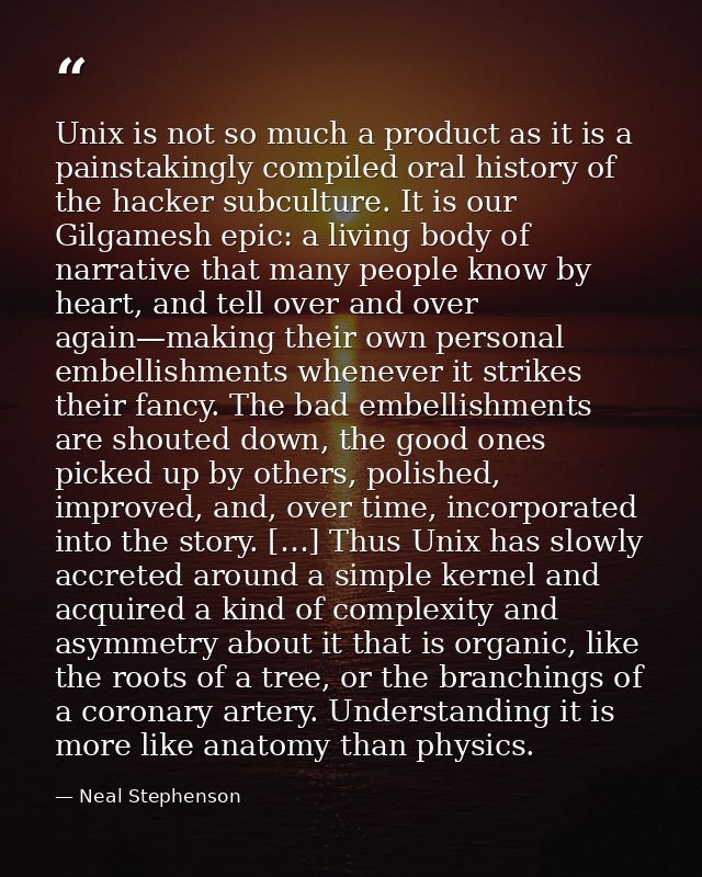 Unix is not so much a product as it is a painstakingly compiled oral history of the hacker subculture. It is our Gilgame — Neal Stephenson