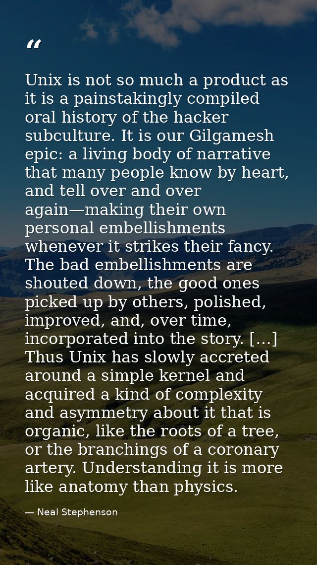Unix is not so much a product as it is a painstakingly compiled oral history of the hacker subculture. It is our Gilgame — Neal Stephenson