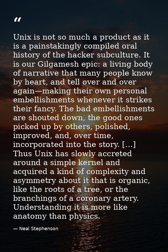 Unix is not so much a product as it is a painstakingly compiled oral history of the hacker subculture. It is our Gilgame — Neal Stephenson