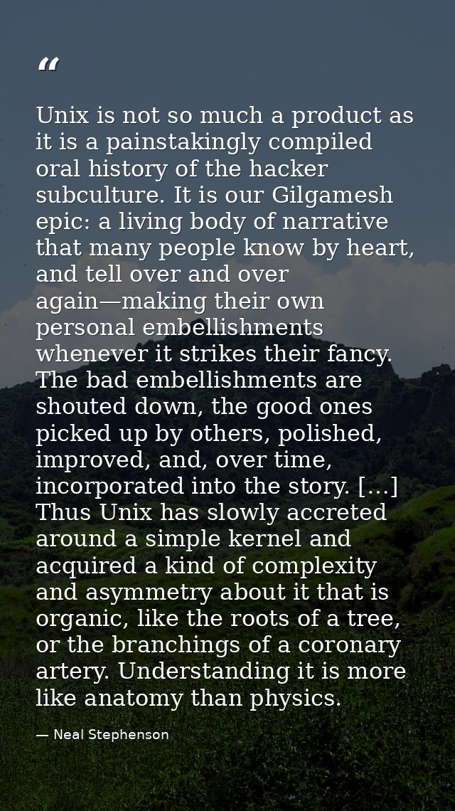 Unix is not so much a product as it is a painstakingly compiled oral history of the hacker subculture. It is our Gilgame — Neal Stephenson