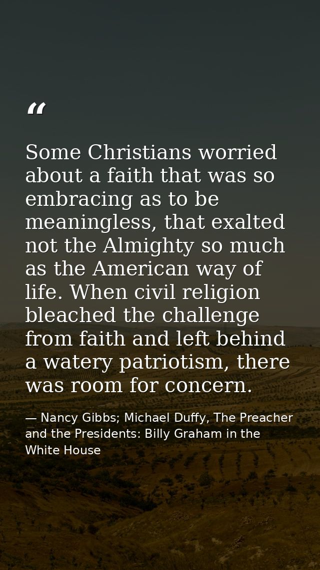 Some Christians worried about a faith that was so embracing as to be meaningless, that exalted not the Almighty so much  — Nancy Gibbs; Michael Duffy, The Preacher and the Presidents: Billy Graham in the White House