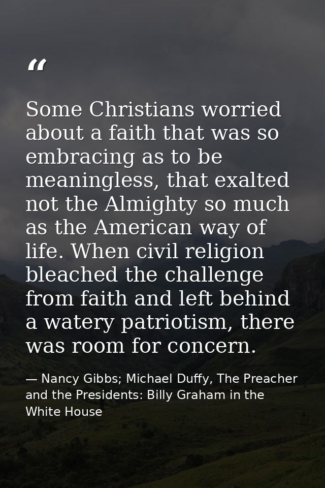 Some Christians worried about a faith that was so embracing as to be meaningless, that exalted not the Almighty so much  — Nancy Gibbs; Michael Duffy, The Preacher and the Presidents: Billy Graham in the White House