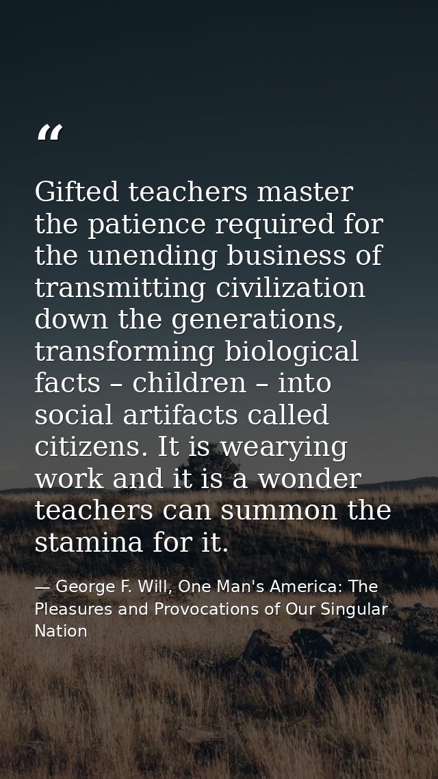 Gifted teachers master the patience required for the unending business of transmitting civilization down the generations — George F. Will, One Man's America: The Pleasures and Provocations of Our Singular Nation