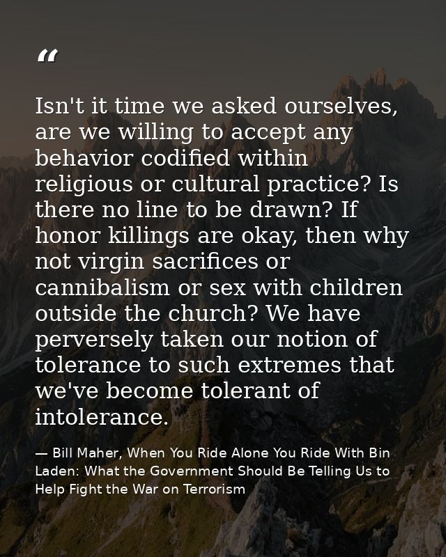 Isn't it time we asked ourselves, are we willing to accept any behavior codified within religious or cultural practice?  — Bill Maher, When You Ride Alone You Ride With Bin Laden: What the Government Should Be Telling Us to Help Fight the War on Terrorism