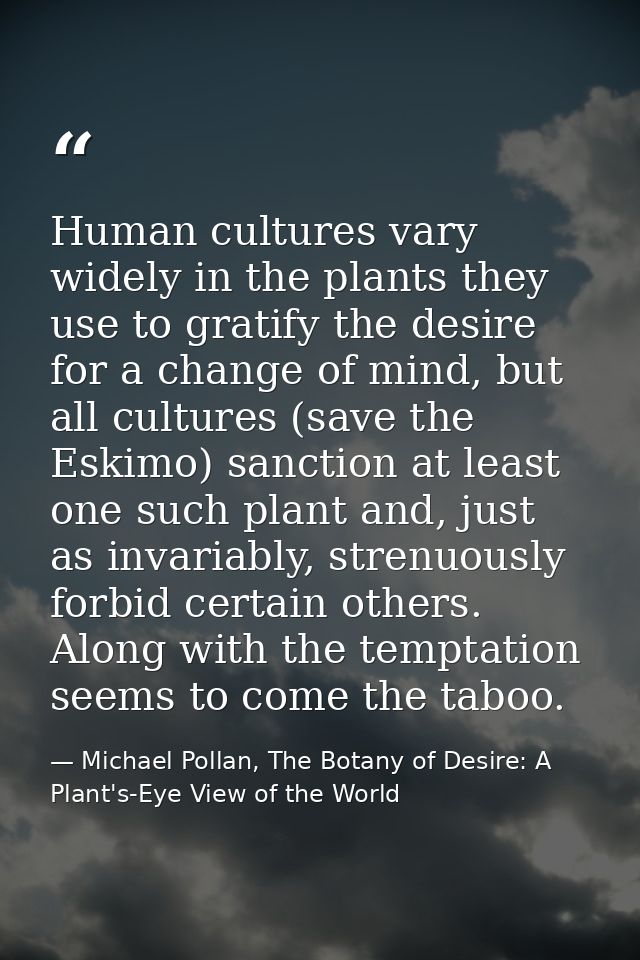 Human cultures vary widely in the plants they use to gratify the desire for a change of mind, but all cultures (save the — Michael Pollan, The Botany of Desire: A Plant's-Eye View of the World