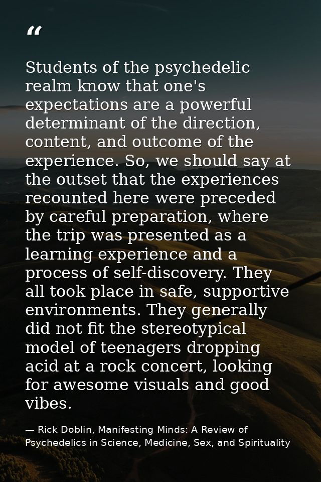 Students of the psychedelic realm know that one's expectations are a powerful determinant of the direction, content, and — Rick Doblin, Manifesting Minds: A Review of Psychedelics in Science, Medicine, Sex, and Spirituality