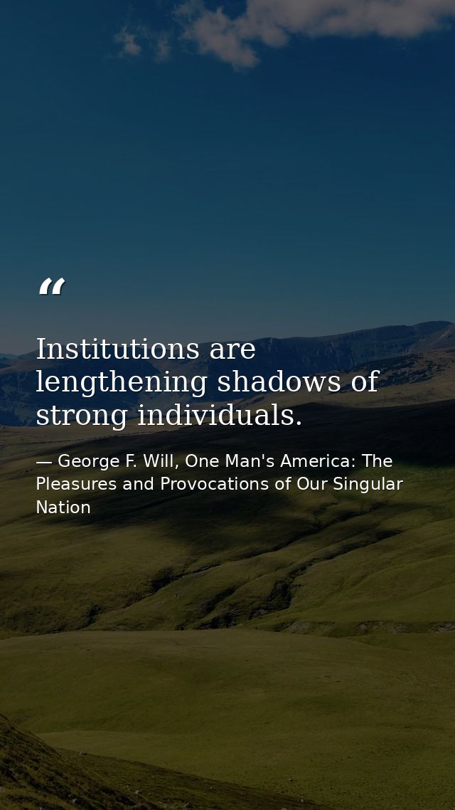 Institutions are lengthening shadows of strong individuals. — George F. Will, One Man's America: The Pleasures and Provocations of Our Singular Nation