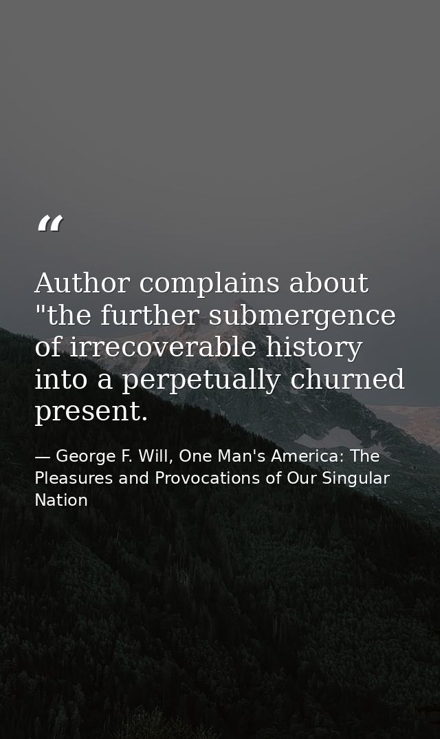Author complains about "the further submergence of irrecoverable history into a perpetually churned present. — George F. Will, One Man's America: The Pleasures and Provocations of Our Singular Nation