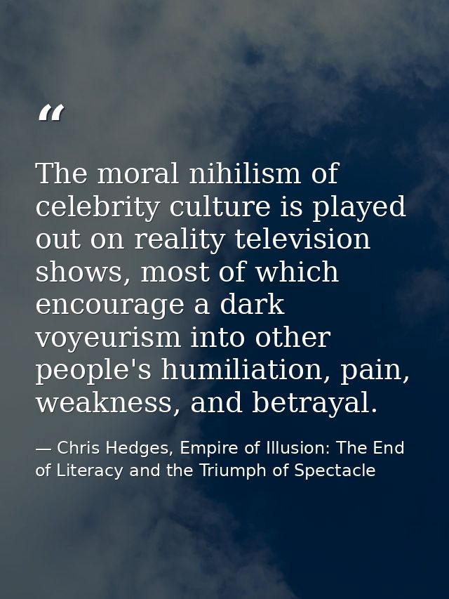 The moral nihilism of celebrity culture is played out on reality television shows, most of which encourage a dark voyeur — Chris Hedges, Empire of Illusion: The End of Literacy and the Triumph of Spectacle