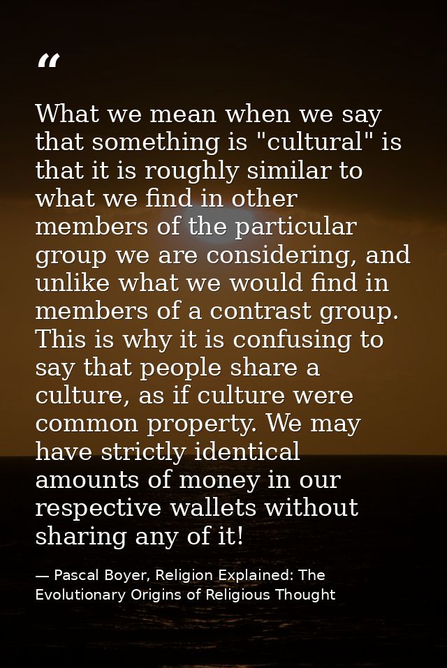 What we mean when we say that something is "cultural" is that it is roughly similar to what we find in other members of  — Pascal Boyer, Religion Explained: The Evolutionary Origins of Religious Thought