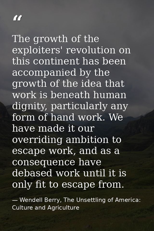 The growth of the exploiters' revolution on this continent has been accompanied by the growth of the idea that work is b — Wendell Berry, The Unsettling of America: Culture and Agriculture