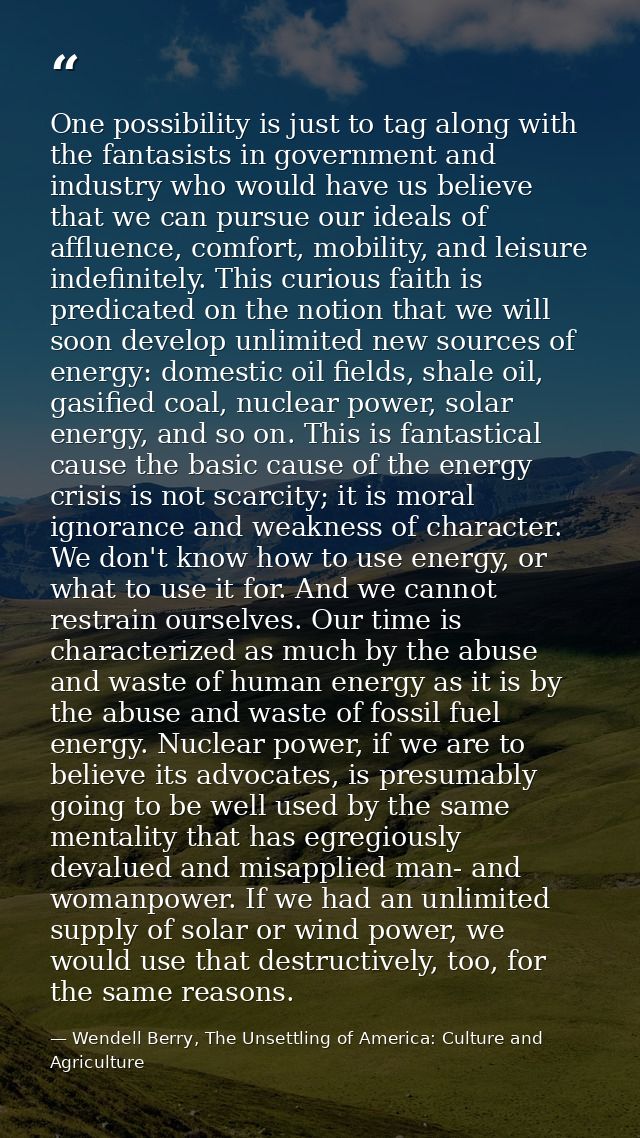 One possibility is just to tag along with the fantasists in government and industry who would have us believe that we ca — Wendell Berry, The Unsettling of America: Culture and Agriculture