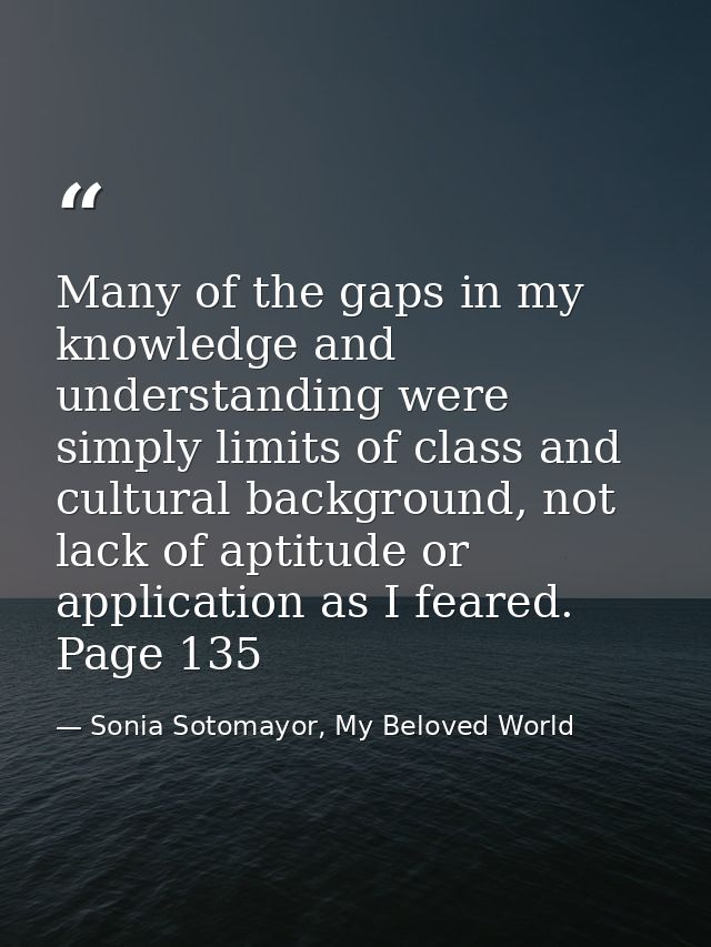 Many of the gaps in my knowledge and understanding were simply limits of class and cultural background, not lack of apti — Sonia Sotomayor, My Beloved World