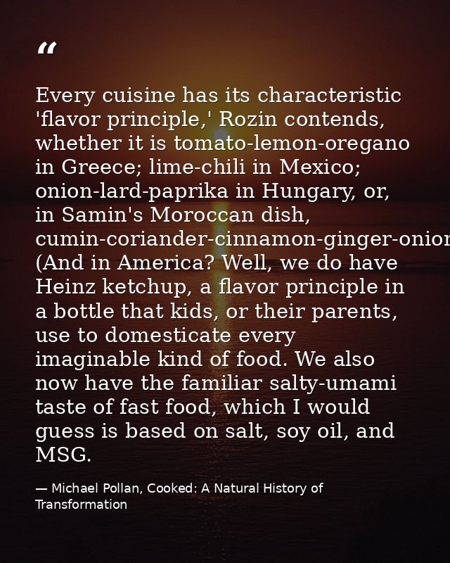 Every cuisine has its characteristic 'flavor principle,' Rozin contends, whether it is tomato-lemon-oregano in Greece; l — Michael Pollan, Cooked: A Natural History of Transformation