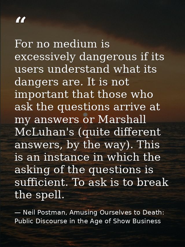 For no medium is excessively dangerous if its users understand what its dangers are. It is not important that those who  — Neil Postman, Amusing Ourselves to Death: Public Discourse in the Age of Show Business