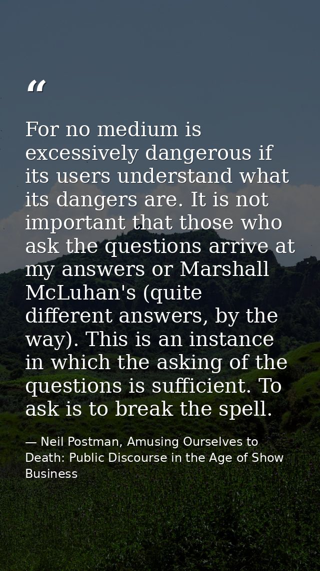 For no medium is excessively dangerous if its users understand what its dangers are. It is not important that those who  — Neil Postman, Amusing Ourselves to Death: Public Discourse in the Age of Show Business