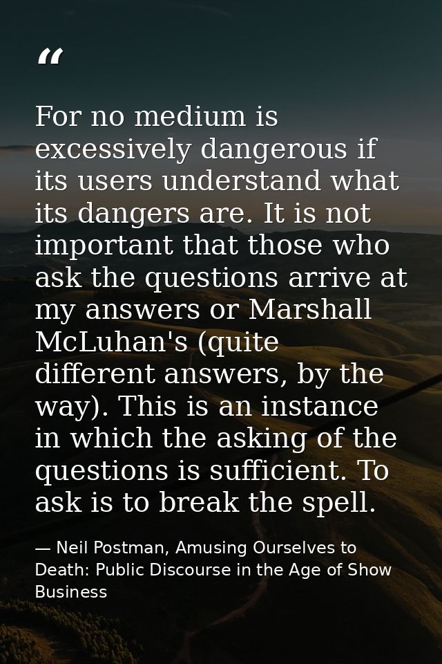 For no medium is excessively dangerous if its users understand what its dangers are. It is not important that those who  — Neil Postman, Amusing Ourselves to Death: Public Discourse in the Age of Show Business