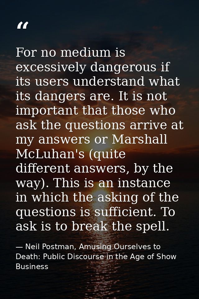For no medium is excessively dangerous if its users understand what its dangers are. It is not important that those who  — Neil Postman, Amusing Ourselves to Death: Public Discourse in the Age of Show Business