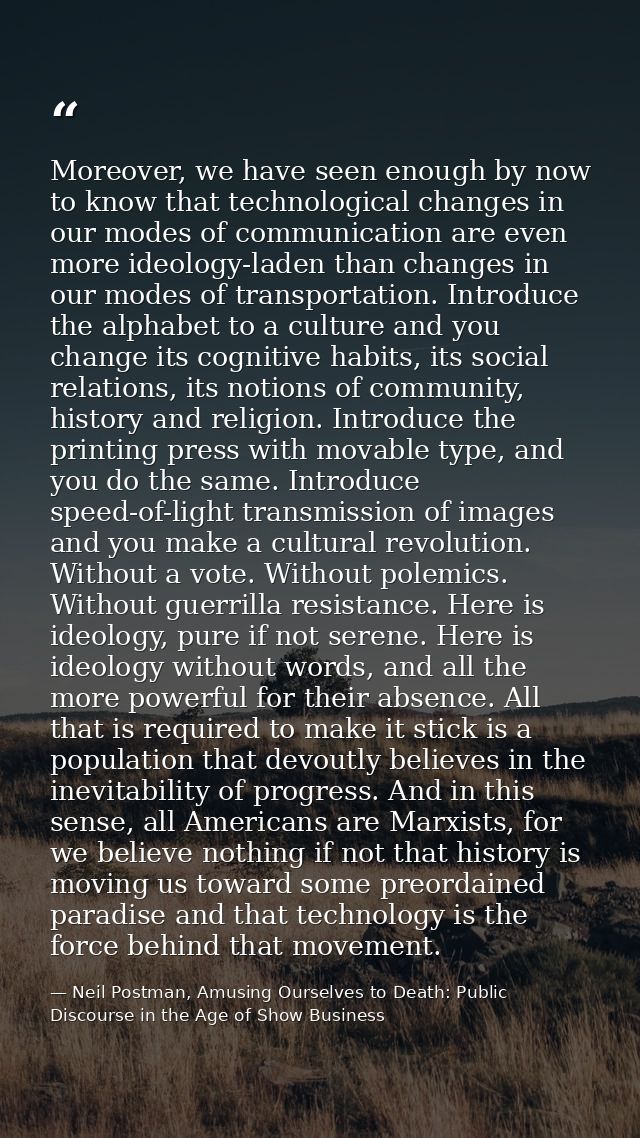 Moreover, we have seen enough by now to know that technological changes in our modes of communication are even more ideo — Neil Postman, Amusing Ourselves to Death: Public Discourse in the Age of Show Business