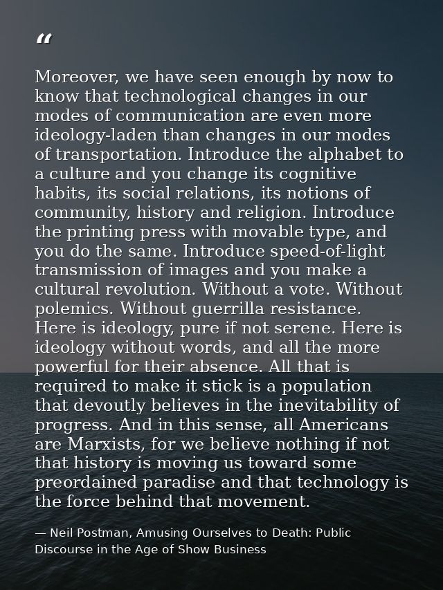 Moreover, we have seen enough by now to know that technological changes in our modes of communication are even more ideo — Neil Postman, Amusing Ourselves to Death: Public Discourse in the Age of Show Business