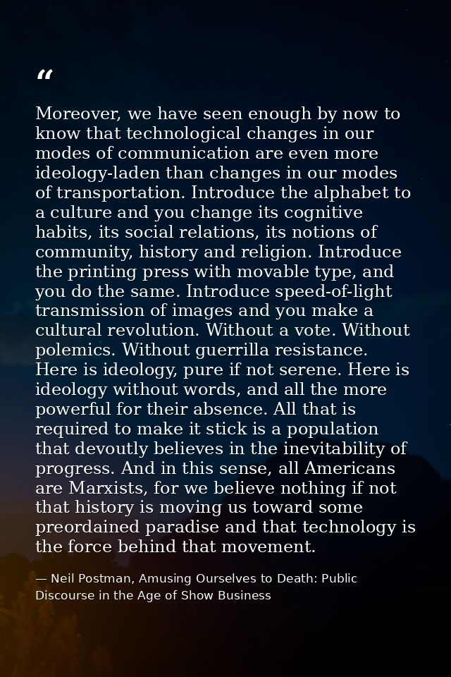 Moreover, we have seen enough by now to know that technological changes in our modes of communication are even more ideo — Neil Postman, Amusing Ourselves to Death: Public Discourse in the Age of Show Business